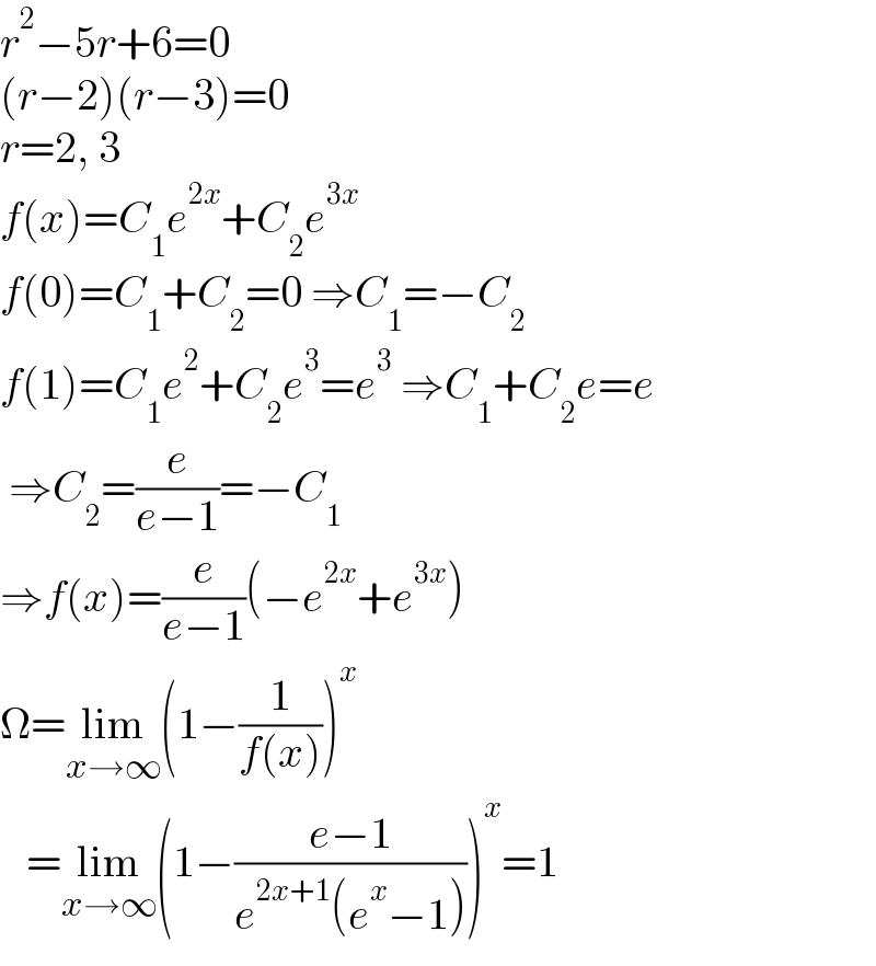 r^2 −5r+6=0  (r−2)(r−3)=0  r=2, 3  f(x)=C_1 e^(2x) +C_2 e^(3x)   f(0)=C_1 +C_2 =0 ⇒C_1 =−C_2   f(1)=C_1 e^2 +C_2 e^3 =e^3  ⇒C_1 +C_2 e=e   ⇒C_2 =(e/(e−1))=−C_1   ⇒f(x)=(e/(e−1))(−e^(2x) +e^(3x) )  Ω=lim_(x→∞) (1−(1/(f(x))))^x      =lim_(x→∞) (1−((e−1)/(e^(2x+1) (e^x −1))))^x =1  