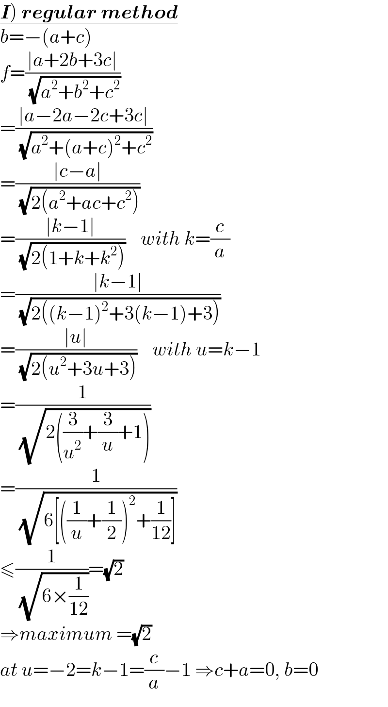 I) regular method  b=−(a+c)  f=((∣a+2b+3c∣)/( (√(a^2 +b^2 +c^2 ))))  =((∣a−2a−2c+3c∣)/( (√(a^2 +(a+c)^2 +c^2 ))))  =((∣c−a∣)/( (√(2(a^2 +ac+c^2 )))))  =((∣k−1∣)/( (√(2(1+k+k^2 )))))    with k=(c/a)  =((∣k−1∣)/( (√(2((k−1)^2 +3(k−1)+3)))))   =((∣u∣)/( (√(2(u^2 +3u+3)))))    with u=k−1  =(1/( (√(2((3/u^2 )+(3/u)+1)))))  =(1/( (√(6[((1/u)+(1/2))^2 +(1/(12))]))))  ≤(1/( (√(6×(1/(12))))))=(√2)  ⇒maximum =(√2)   at u=−2=k−1=(c/a)−1 ⇒c+a=0, b=0  