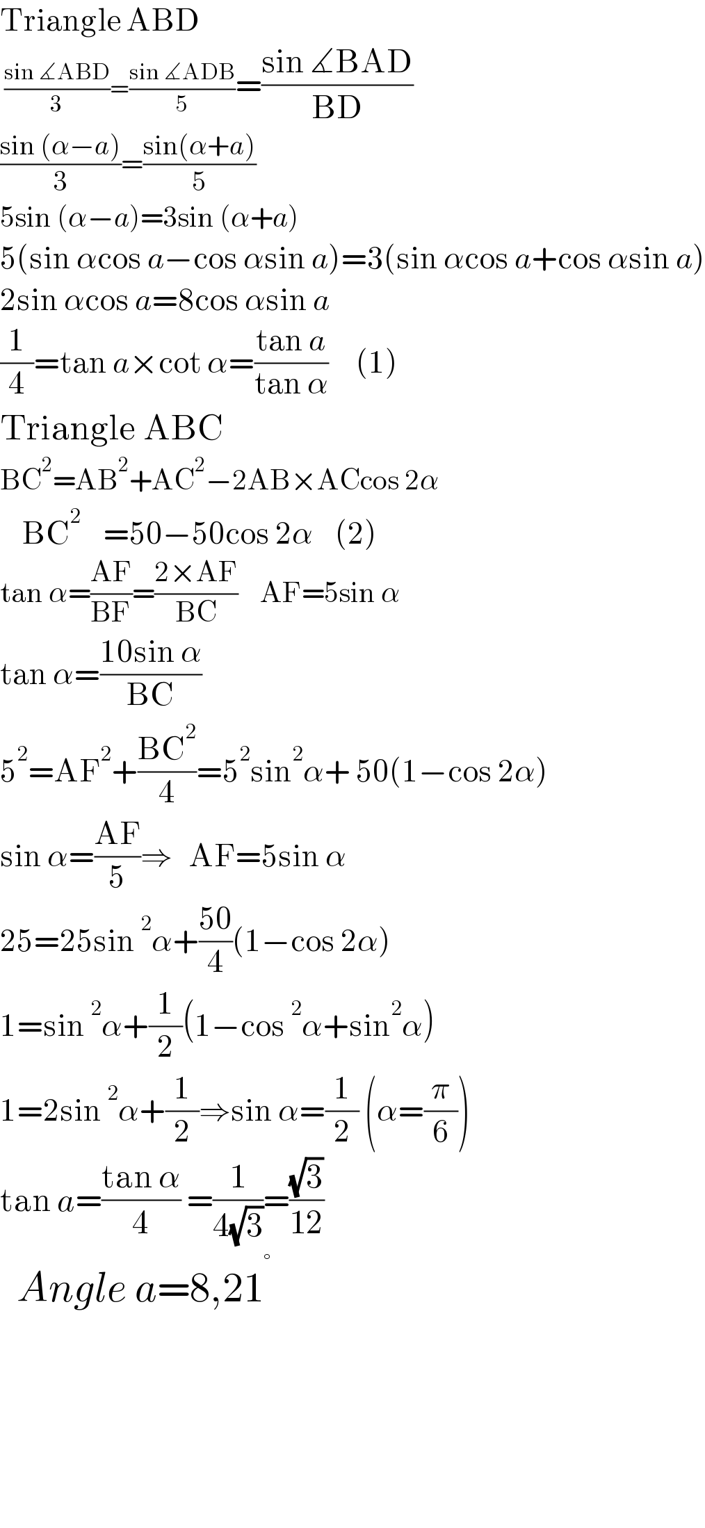 Triangle ABD    ((sin ∡ABD)/3)=((sin ∡ADB)/5)=((sin ∡BAD)/(BD))  ((sin (α−a))/3)=((sin(α+a))/5)  5sin (α−a)=3sin (α+a)  5(sin αcos a−cos αsin a)=3(sin αcos a+cos αsin a)  2sin αcos a=8cos αsin a  (1/4)=tan a×cot α=((tan a)/(tan α))     (1)  Triangle ABC  BC^2 =AB^2 +AC^2 −2AB×ACcos 2α      BC^2     =50−50cos 2α    (2)  tan α=((AF)/(BF))=((2×AF)/(BC))    AF=5sin α  tan α=((10sin α)/(BC))  5^2 =AF^2 +((BC^2 )/4)=5^2 sin^2 α+ 50(1−cos 2α)  sin α=((AF)/5)⇒   AF=5sin α  25=25sin^2 α+((50)/4)(1−cos 2α)  1=sin^2 α+(1/2)(1−cos^2 α+sin^2 α)   1=2sin^2 α+(1/2)⇒sin α=(1/2) (α=(π/6))  tan a=((tan α)/4) =(1/(4(√3)))=((√3)/(12))    Angle a=8,21^°           