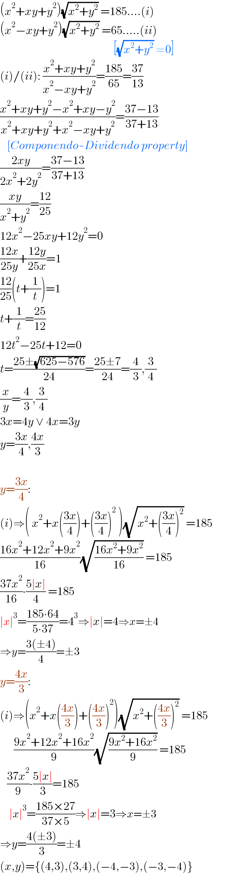 (x^2 +xy+y^2 )(√(x^2 +y^2 )) =185....(i)  (x^2 −xy+y^2 )(√(x^2 +y^2 )) =65.....(ii)                                                   [(√(x^2 +y^2 )) ≠0]  (i)/(ii): ((x^2 +xy+y^2 )/(x^2 −xy+y^2 ))=((185)/(65))=((37)/(13))  ((x^2 +xy+y^2 −x^2 +xy−y^2 )/(x^2 +xy+y^2 +x^2 −xy+y^2 ))=((37−13)/(37+13))      [Componendo-Dividendo property]  ((2xy)/(2x^2 +2y^2 ))=((37−13)/(37+13))  ((xy)/(x^2 +y^2 ))=((12)/(25))  12x^2 −25xy+12y^2 =0  ((12x)/(25y))+((12y)/(25x))=1  ((12)/(25))(t+(1/t))=1  t+(1/t)=((25)/(12))  12t^2 −25t+12=0  t=((25±(√(625−576)))/(24))=((25±7)/(24))=(4/3),(3/4)  (x/y)=(4/3),(3/4)  3x=4y ∨ 4x=3y  y=((3x)/4),((4x)/3)    y=((3x)/4):  (i)⇒( x^2 +x(((3x)/4))+(((3x)/4))^2  )(√(x^2 +(((3x)/4))^2 )) =185  ((16x^2 +12x^2 +9x^2 )/(16))(√((16x^2 +9x^2 )/(16))) =185  ((37x^2 )/(16))∙((5∣x∣)/4) =185  ∣x∣^3 =((185∙64)/(5∙37))=4^3 ⇒∣x∣=4⇒x=±4  ⇒y=((3(±4))/4)=±3  y=((4x)/3):  (i)⇒(x^2 +x(((4x)/3))+(((4x)/3))^2 )(√(x^2 +(((4x)/3))^2 )) =185        ((9x^2 +12x^2 +16x^2 )/9)(√((9x^2 +16x^2 )/9)) =185     ((37x^2 )/9)∙((5∣x∣)/3)=185      ∣x∣^3 =((185×27)/(37×5))⇒∣x∣=3⇒x=±3  ⇒y=((4(±3))/3)=±4  (x,y)={(4,3),(3,4),(−4,−3),(−3,−4)}  