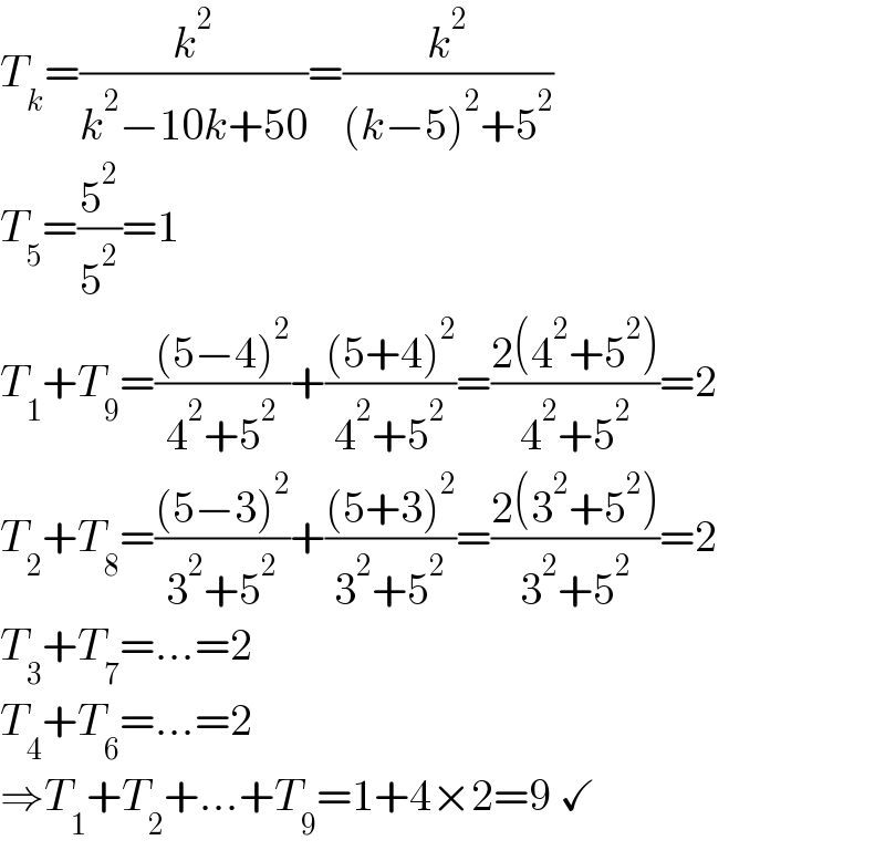 T_k =(k^2 /(k^2 −10k+50))=(k^2 /((k−5)^2 +5^2 ))  T_5 =(5^2 /5^2 )=1  T_1 +T_9 =(((5−4)^2 )/(4^2 +5^2 ))+(((5+4)^2 )/(4^2 +5^2 ))=((2(4^2 +5^2 ))/(4^2 +5^2 ))=2  T_2 +T_8 =(((5−3)^2 )/(3^2 +5^2 ))+(((5+3)^2 )/(3^2 +5^2 ))=((2(3^2 +5^2 ))/(3^2 +5^2 ))=2  T_3 +T_7 =...=2  T_4 +T_6 =...=2  ⇒T_1 +T_2 +...+T_9 =1+4×2=9 ✓  