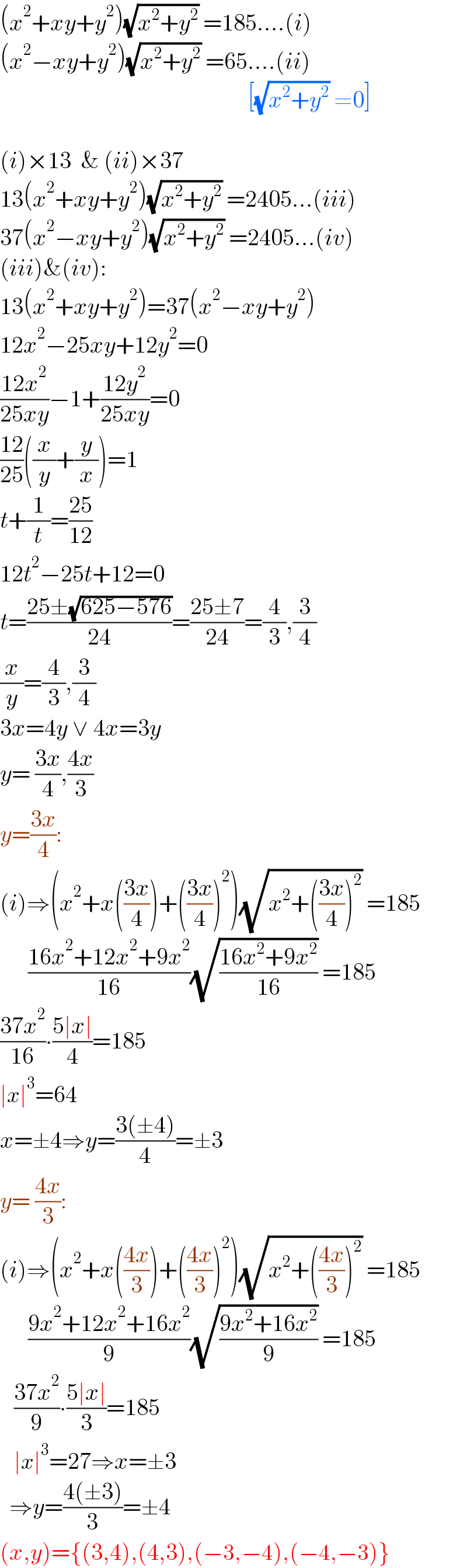(x^2 +xy+y^2 )(√(x^2 +y^2 )) =185....(i)  (x^2 −xy+y^2 )(√(x^2 +y^2 )) =65....(ii)                                                       [(√(x^2 +y^2 )) ≠0]    (i)×13  & (ii)×37  13(x^2 +xy+y^2 )(√(x^2 +y^2 )) =2405...(iii)  37(x^2 −xy+y^2 )(√(x^2 +y^2 )) =2405...(iv)  (iii)&(iv):  13(x^2 +xy+y^2 )=37(x^2 −xy+y^2 )  12x^2 −25xy+12y^2 =0  ((12x^2 )/(25xy))−1+((12y^2 )/(25xy))=0  ((12)/(25))((x/y)+(y/x))=1  t+(1/t)=((25)/(12))  12t^2 −25t+12=0  t=((25±(√(625−576)))/(24))=((25±7)/(24))=(4/3),(3/4)  (x/y)=(4/3),(3/4)  3x=4y ∨ 4x=3y  y= ((3x)/4),((4x)/3)  y=((3x)/4):  (i)⇒(x^2 +x(((3x)/4))+(((3x)/4))^2 )(√(x^2 +(((3x)/4))^2 )) =185        ((16x^2 +12x^2 +9x^2 )/(16))(√((16x^2 +9x^2 )/(16))) =185  ((37x^2 )/(16))∙((5∣x∣)/4)=185  ∣x∣^3 =64  x=±4⇒y=((3(±4))/4)=±3  y= ((4x)/3):  (i)⇒(x^2 +x(((4x)/3))+(((4x)/3))^2 )(√(x^2 +(((4x)/3))^2 )) =185        ((9x^2 +12x^2 +16x^2 )/9)(√((9x^2 +16x^2 )/9)) =185     ((37x^2 )/9)∙((5∣x∣)/3)=185     ∣x∣^3 =27⇒x=±3    ⇒y=((4(±3))/3)=±4  (x,y)={(3,4),(4,3),(−3,−4),(−4,−3)}  