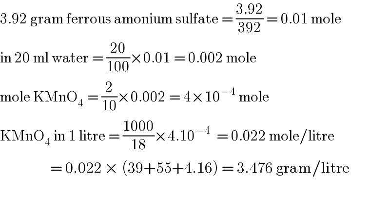 3.92 gram ferrous amonium sulfate = ((3.92)/(392)) = 0.01 mole  in 20 ml water = ((20)/(100))×0.01 = 0.002 mole  mole KMnO_4  = (2/(10))×0.002 = 4×10^(−4)  mole  KMnO_4  in 1 litre = ((1000)/(18))×4.10^(−4)   = 0.022 mole/litre                         = 0.022 × (39+55+4.16) = 3.476 gram/litre         