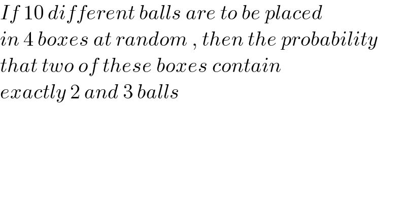 If 10 different balls are to be placed  in 4 boxes at random , then the probability  that two of these boxes contain  exactly 2 and 3 balls   