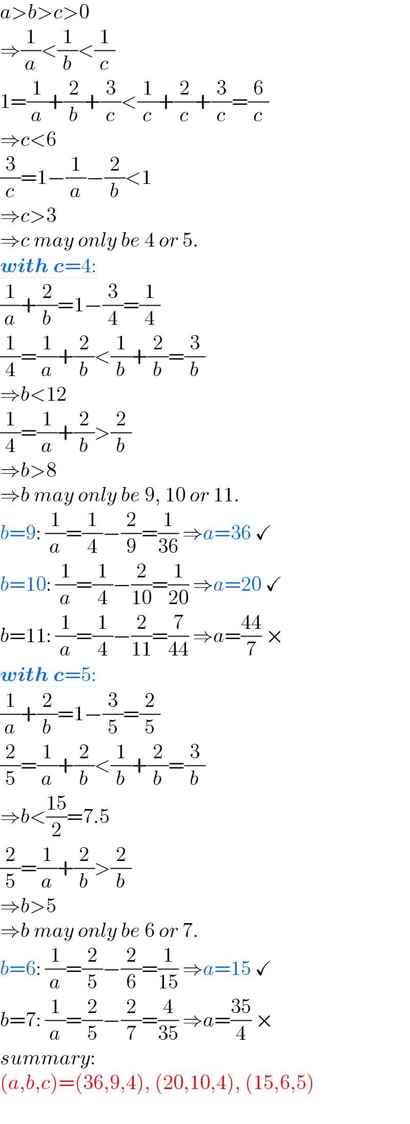 a>b>c>0  ⇒(1/a)<(1/b)<(1/c)  1=(1/a)+(2/b)+(3/c)<(1/c)+(2/c)+(3/c)=(6/c)  ⇒c<6  (3/c)=1−(1/a)−(2/b)<1  ⇒c>3  ⇒c may only be 4 or 5.  with c=4:  (1/a)+(2/b)=1−(3/4)=(1/4)  (1/4)=(1/a)+(2/b)<(1/b)+(2/b)=(3/b)  ⇒b<12  (1/4)=(1/a)+(2/b)>(2/b)  ⇒b>8  ⇒b may only be 9, 10 or 11.  b=9: (1/a)=(1/4)−(2/9)=(1/(36)) ⇒a=36 ✓  b=10: (1/a)=(1/4)−(2/(10))=(1/(20)) ⇒a=20 ✓  b=11: (1/a)=(1/4)−(2/(11))=(7/(44)) ⇒a=((44)/7) ×  with c=5:  (1/a)+(2/b)=1−(3/5)=(2/5)  (2/5)=(1/a)+(2/b)<(1/b)+(2/b)=(3/b)  ⇒b<((15)/2)=7.5  (2/5)=(1/a)+(2/b)>(2/b)  ⇒b>5  ⇒b may only be 6 or 7.  b=6: (1/a)=(2/5)−(2/6)=(1/(15)) ⇒a=15 ✓  b=7: (1/a)=(2/5)−(2/7)=(4/(35)) ⇒a=((35)/4) ×  summary:  (a,b,c)=(36,9,4), (20,10,4), (15,6,5)  