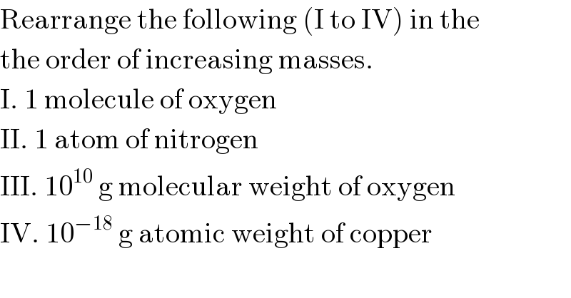 Rearrange the following (I to IV) in the  the order of increasing masses.  I. 1 molecule of oxygen  II. 1 atom of nitrogen  III. 10^(10)  g molecular weight of oxygen  IV. 10^(−18)  g atomic weight of copper  