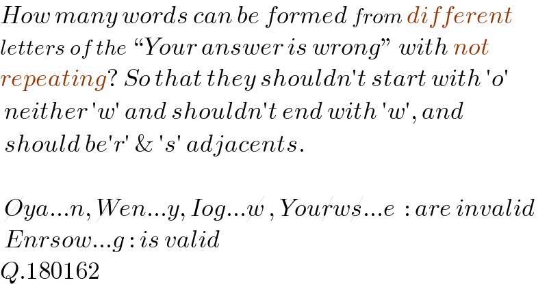 How many words can be formed from different  letters of the “Your answer is wrong” with not  repeating? So that they shouldn′t start with ′o′    neither ′w′ and shouldn′t end with ′w′, and   should be′r′ & ′s′ adjacents.     Oya...n, Wen...y, Iog...w , Yourws...e  : are invalid   Enrsow...g : is valid  Q.180162  