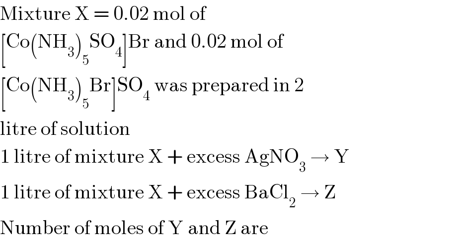Mixture X = 0.02 mol of  [Co(NH_3 )_5 SO_4 ]Br and 0.02 mol of  [Co(NH_3 )_5 Br]SO_4  was prepared in 2  litre of solution  1 litre of mixture X + excess AgNO_3  → Y  1 litre of mixture X + excess BaCl_2  → Z  Number of moles of Y and Z are  