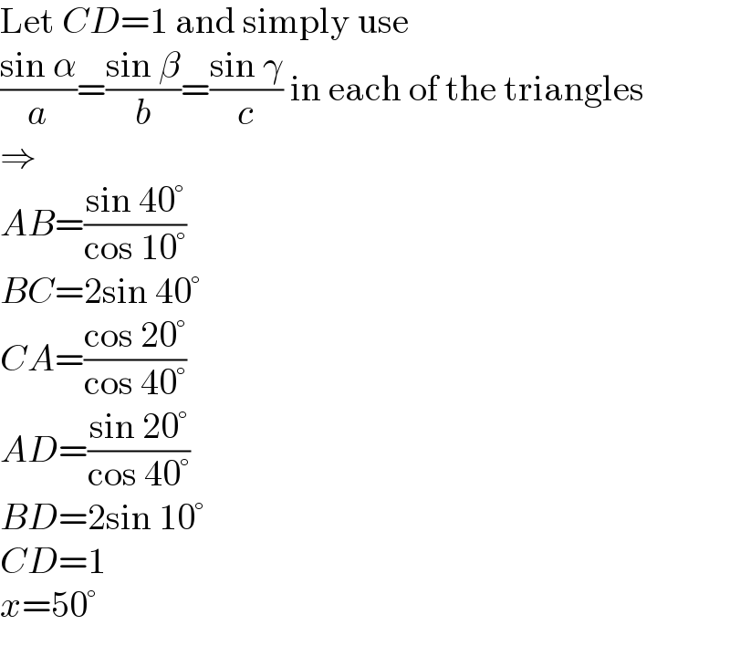Let CD=1 and simply use  ((sin α)/a)=((sin β)/b)=((sin γ)/c) in each of the triangles  ⇒  AB=((sin 40°)/(cos 10°))  BC=2sin 40°  CA=((cos 20°)/(cos 40°))  AD=((sin 20°)/(cos 40°))  BD=2sin 10°  CD=1  x=50°  