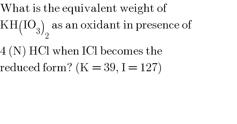 What is the equivalent weight of  KH(IO_3 )_2  as an oxidant in presence of  4 (N) HCl when ICl becomes the  reduced form? (K = 39, I = 127)  