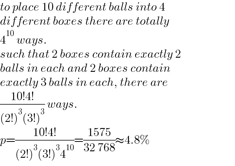 to place 10 different balls into 4   different boxes there are totally  4^(10)  ways.  such that 2 boxes contain exactly 2  balls in each and 2 boxes contain   exactly 3 balls in each, there are   ((10!4!)/((2!)^3 (3!)^3 )) ways.  p=((10!4!)/((2!)^3 (3!)^3 4^(10) ))=((1575)/(32 768))≈4.8%  