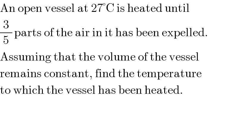 An open vessel at 27°C is heated until  (3/5) parts of the air in it has been expelled.  Assuming that the volume of the vessel  remains constant, find the temperature  to which the vessel has been heated.  