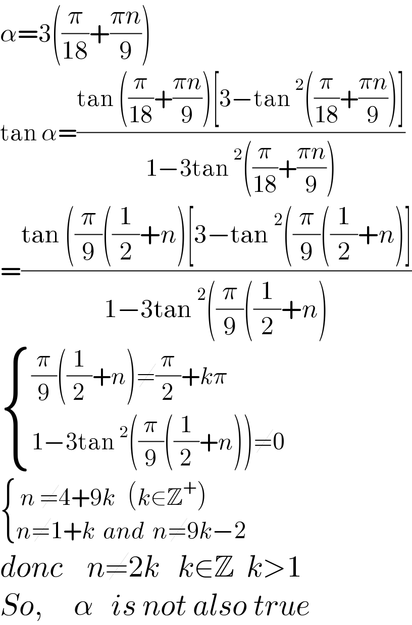 α=3((π/(18))+((πn)/9))  tan α=((tan ((π/(18))+((πn)/9))[3−tan^2 ((π/(18))+((πn)/9))])/(1−3tan^2 ((π/(18))+((πn)/9))))  =((tan ((π/9)((1/2)+n)[3−tan^2 ((π/9)((1/2)+n)])/(1−3tan^2 ((π/9)((1/2)+n)))   { (((π/9)((1/2)+n)≠(π/2)+kπ)),((1−3tan^2 ((π/9)((1/2)+n))≠0)) :}   { (( n ≠4+9k   (k∈Z^+ ))),((n≠1+k  and  n≠9k−2     )) :}  donc    n≠2k   k∈Z  k>1  So,     α   is not also true  