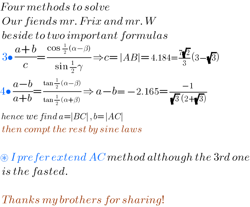 Four methods to solve   Our fiends mr. Frix and mr. W   beside to two important formulas   3• ((a+ b)/c)= ((cos (1/2) (α−β))/(sin (1/2) γ)) ⇒c= ∣AB∣= 4.184= ((7(√2))/3) (3−(√3))  4• ((a−b)/(a+b))= ((tan (1/2) (α−β))/(tan (1/2) (α+β))) ⇒ a−b= −2.165= ((−1)/( (√3) (2+(√3))))   hence we find a=∣BC∣ , b= ∣AC∣   then compt the rest by sine laws    ⊛ I prefer extend AC method although the 3rd one   is the fasted.     Thanks my brothers for sharing!  
