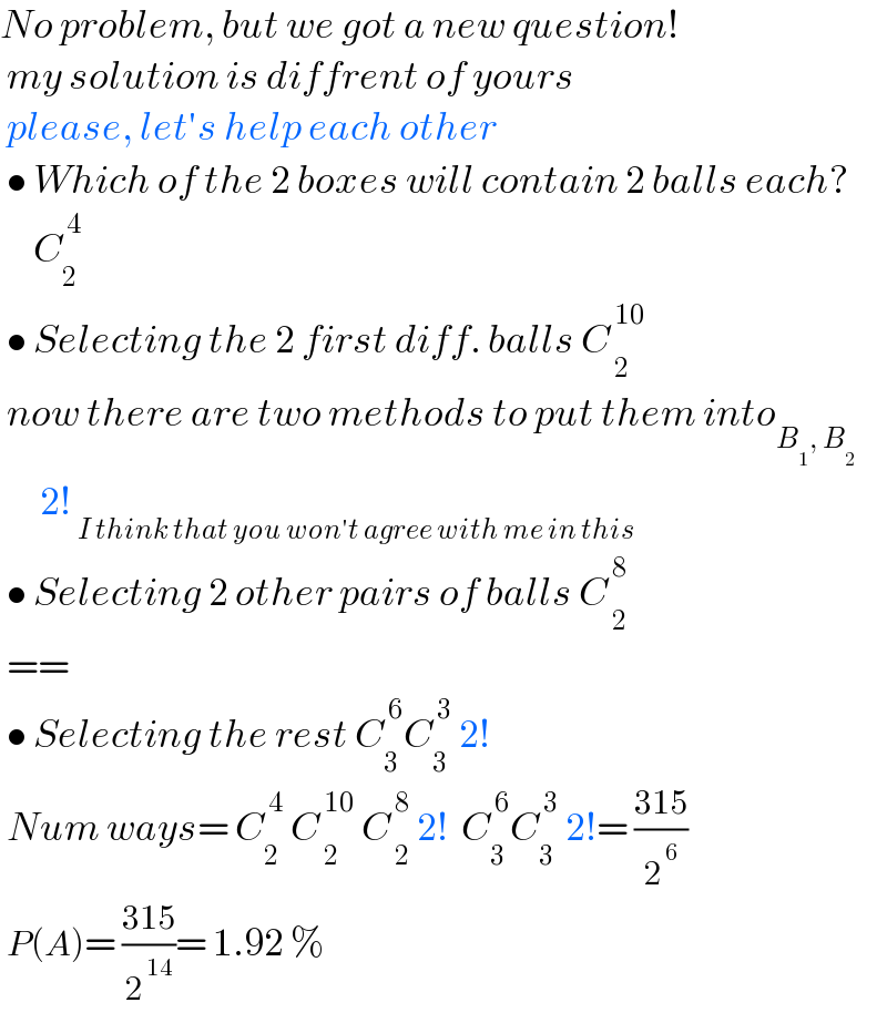 No problem, but we got a new question!   my solution is diffrent of yours   please, let′s help each other   • Which of the 2 boxes will contain 2 balls each?       C_2 ^( 4)    • Selecting the 2 first diff. balls C_( 2) ^( 10)     now there are two methods to put them into_(B_1 , B_2 )         2! _(I think that you won′t agree with me in this)    • Selecting 2 other pairs of balls C_( 2) ^( 8)    ==   • Selecting the rest C_3 ^( 6) C_3 ^( 3)  2!   Num ways= C_2 ^( 4)  C_( 2) ^( 10)  C_( 2) ^( 8)  2!  C_3 ^( 6) C_3 ^( 3)  2!= ((315)/2^( 6) )    P(A)= ((315)/2^( 14) )= 1.92 %   