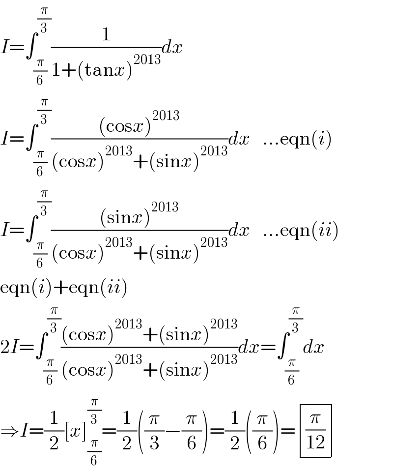I=∫_(π/6) ^(π/3) (1/(1+(tanx)^(2013) ))dx  I=∫_(π/6) ^(π/3) (((cosx)^(2013) )/((cosx)^(2013) +(sinx)^(2013) ))dx   ...eqn(i)  I=∫_(π/6) ^(π/3) (((sinx)^(2013) )/((cosx)^(2013) +(sinx)^(2013) ))dx   ...eqn(ii)  eqn(i)+eqn(ii)  2I=∫_(π/6) ^(π/3) (((cosx)^(2013) +(sinx)^(2013) )/((cosx)^(2013) +(sinx)^(2013) ))dx=∫_(π/6) ^(π/3) dx  ⇒I=(1/2)[x]_(π/6) ^(π/3) =(1/2)((π/3)−(π/6))=(1/2)((π/6))= determinant (((π/(12))))  