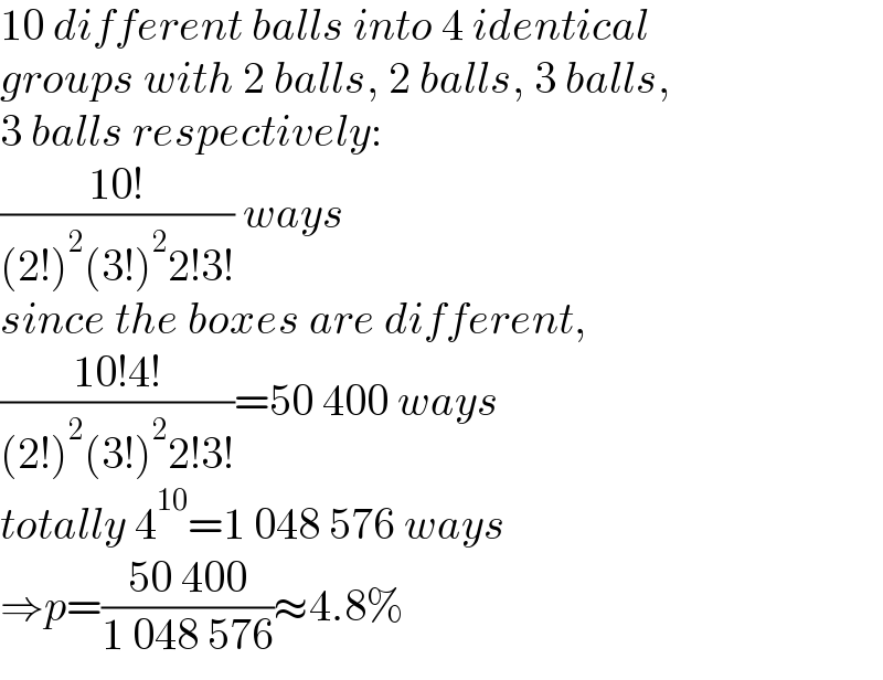 10 different balls into 4 identical   groups with 2 balls, 2 balls, 3 balls,  3 balls respectively:  ((10!)/((2!)^2 (3!)^2 2!3!)) ways  since the boxes are different,  ((10!4!)/((2!)^2 (3!)^2 2!3!))=50 400 ways  totally 4^(10) =1 048 576 ways  ⇒p=((50 400)/(1 048 576))≈4.8%  