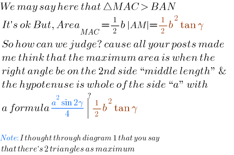 We may say here that △MAC > BAN   It′s ok But, Area_(MAC)  = (1/2) b ∣AM∣= (1/2) b^( 2)  tan γ   So how can we judge? cause all your posts made   me think that the maximum area is when the   right angle be on the 2nd side “middle length” &   the hypotenuse is whole of the side “a” with   a formula ((a^2  sin 2γ)/4)  ∣^( ?)  (1/2) b^( 2)  tan γ    Note: I thought through diagram 1 that you say   that there′s 2 triangles as maximum  