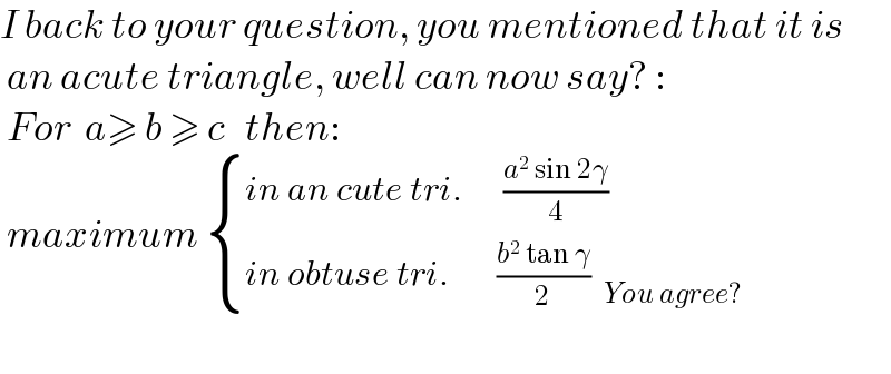 I back to your question, you mentioned that it is   an acute triangle, well can now say? :   For  a≥ b ≥ c   then:   maximum  { ((in an cute tri.      ((a^2  sin 2γ)/4))),((in obtuse tri.       ((b^2  tan γ)/2)  _(You agree?) )) :}    