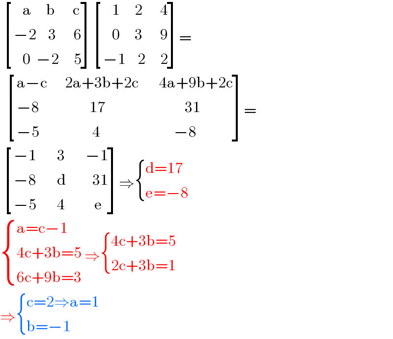   [((   a     b      c)),((−2    3      6)),((   0  −2     5)) ] [((   1     2      4)),((   0     3      9)),((−1    2     2)) ]=     [((a−c      2a+3b+2c       4a+9b+2c)),((−8                 17                           31)),((−5                  4                         −8)) ]=    [((−1       3       −1)),((−8       d         31)),((−5       4          e)) ]⇒ { ((d=17)),((e=−8)) :}   { ((a=c−1)),((4c+3b=5)),((6c+9b=3)) :} ⇒ { ((4c+3b=5)),((2c+3b=1)) :}  ⇒ { ((c=2⇒a=1)),((b=−1)) :}  