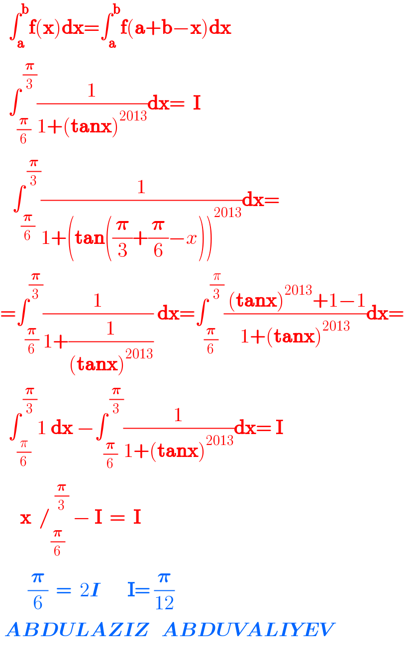   ∫_a ^b f(x)dx=∫_a ^b f(a+b−x)dx    ∫_(𝛑/6) ^( (𝛑/3)) (1/(1+(tanx)^(2013) ))dx=  I     ∫_(𝛑/6) ^( (𝛑/3)) (1/(1+(tan((𝛑/3)+(𝛑/6)−x))^(2013) ))dx=  =∫_(𝛑/6) ^(𝛑/3) (1/(1+(1/((tanx)^(2013) )))) dx=∫_(𝛑/6) ^( (π/3)) (( (tanx)^(2013) +1−1)/(1+(tanx)^(2013) ))dx=    ∫_(π/6) ^( (𝛑/3)) 1 dx −∫_(𝛑/6) ^( (𝛑/3)) (1/(1+(tanx)^(2013) ))dx= I       x  /_(𝛑/6) ^(  (𝛑/3))  − I  =  I         (𝛑/6)  =  2I       I= (𝛑/(12))   ABDULAZIZ   ABDUVALIYEV     