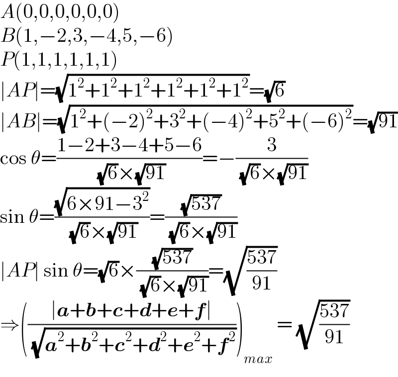 A(0,0,0,0,0,0)  B(1,−2,3,−4,5,−6)  P(1,1,1,1,1,1)  ∣AP∣=(√(1^2 +1^2 +1^2 +1^2 +1^2 +1^2 ))=(√6)  ∣AB∣=(√(1^2 +(−2)^2 +3^2 +(−4)^2 +5^2 +(−6)^2 ))=(√(91))  cos θ=((1−2+3−4+5−6)/( (√6)×(√(91))))=−(3/( (√6)×(√(91))))  sin θ=((√(6×91−3^2 ))/( (√6)×(√(91))))=((√(537))/( (√6)×(√(91))))  ∣AP∣ sin θ=(√6)×((√(537))/( (√6)×(√(91))))=(√((537)/(91)))  ⇒(((∣a+b+c+d+e+f∣)/( (√(a^2 +b^2 +c^2 +d^2 +e^2 +f^2 )))))_(max)  = (√((537)/(91)))  