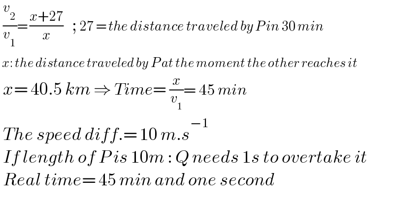  (v_2 /v_1 )= ((x+27)/x)   ; 27 = the distance traveled by P in 30 min   x: the distance traveled by P at the moment the other reaches it   x= 40.5 km ⇒ Time= (x/v_1 )= 45 min   The speed diff.= 10 m.s^(−1)    If length of P is 10m : Q needs 1s to overtake it   Real time= 45 min and one second    