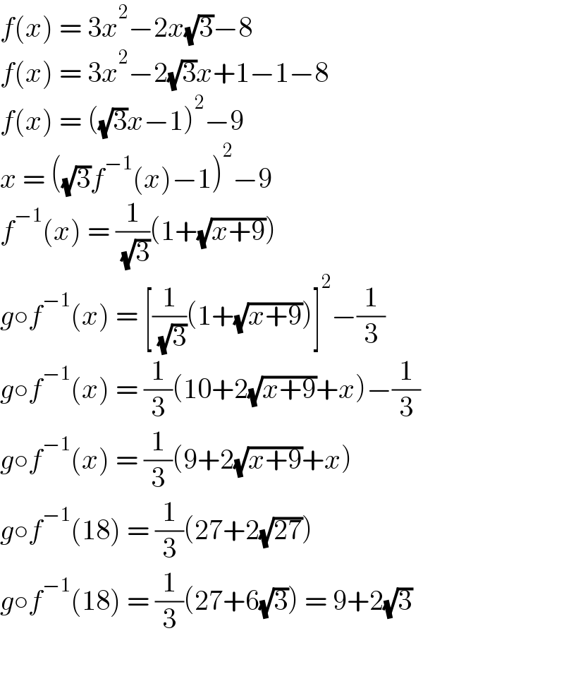 f(x) = 3x^2 −2x(√3)−8  f(x) = 3x^2 −2(√3)x+1−1−8  f(x) = ((√3)x−1)^2 −9  x = ((√3)f^(−1) (x)−1)^2 −9  f^(−1) (x) = (1/( (√3)))(1+(√(x+9)))  g○f^(−1) (x) = [(1/( (√3)))(1+(√(x+9)))]^2 −(1/3)  g○f^(−1) (x) = (1/3)(10+2(√(x+9))+x)−(1/3)  g○f^(−1) (x) = (1/3)(9+2(√(x+9))+x)  g○f^(−1) (18) = (1/3)(27+2(√(27)))  g○f^(−1) (18) = (1/3)(27+6(√3)) = 9+2(√3)    