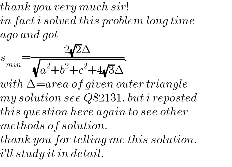 thank you very much sir!  in fact i solved this problem long time  ago and got  s_(min) =((2(√2)Δ)/( (√(a^2 +b^2 +c^2 +4(√3)Δ)))).  with Δ=area of given outer triangle  my solution see Q82131. but i reposted  this question here again to see other  methods of solution.  thank you for telling me this solution.  i′ll study it in detail.  