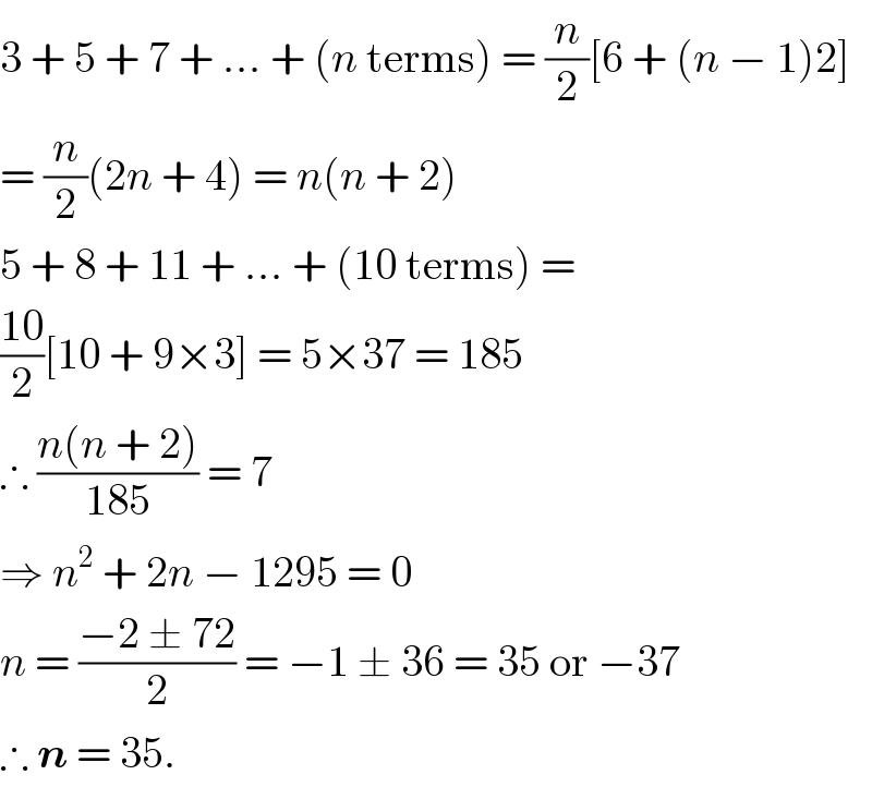 3 + 5 + 7 + ... + (n terms) = (n/2)[6 + (n − 1)2]  = (n/2)(2n + 4) = n(n + 2)  5 + 8 + 11 + ... + (10 terms) =  ((10)/2)[10 + 9×3] = 5×37 = 185  ∴ ((n(n + 2))/(185)) = 7  ⇒ n^2  + 2n − 1295 = 0  n = ((−2 ± 72)/2) = −1 ± 36 = 35 or −37  ∴ n = 35.  