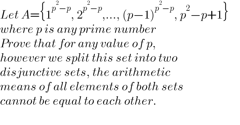 Let A={1^(p^2 −p) , 2^(p^2 −p) ,..., (p−1)^(p^2 −p) , p^2 −p+1}  where p is any prime number  Prove that for any value of p,  however we split this set into two  disjunctive sets, the arithmetic  means of all elements of both sets  cannot be equal to each other.  
