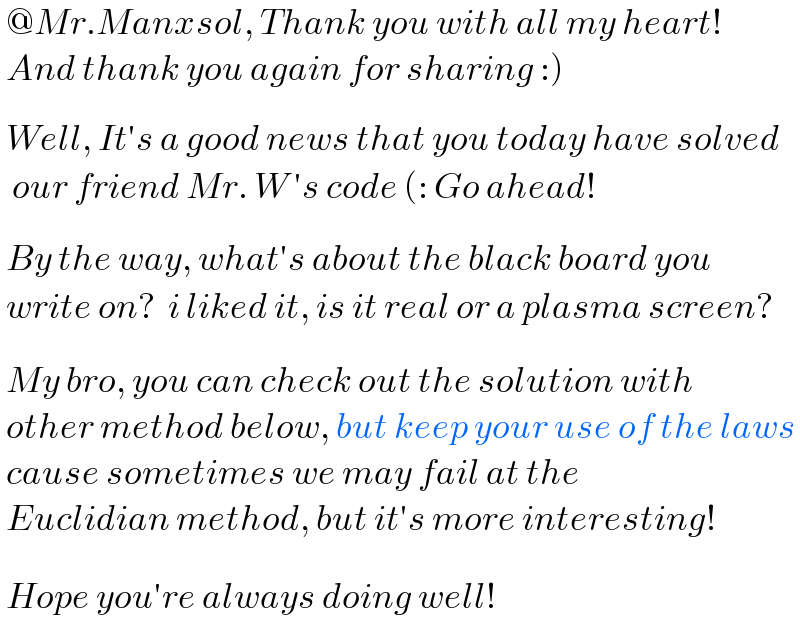  @Mr.Manxsol, Thank you with all my heart!   And thank you again for sharing :)     Well, It′s a good news that you today have solved    our friend Mr. W ′s code (: Go ahead!     By the way, what′s about the black board you   write on?  i liked it, is it real or a plasma screen?     My bro, you can check out the solution with   other method below, but keep your use of the laws   cause sometimes we may fail at the   Euclidian method, but it′s more interesting!     Hope you′re always doing well!    