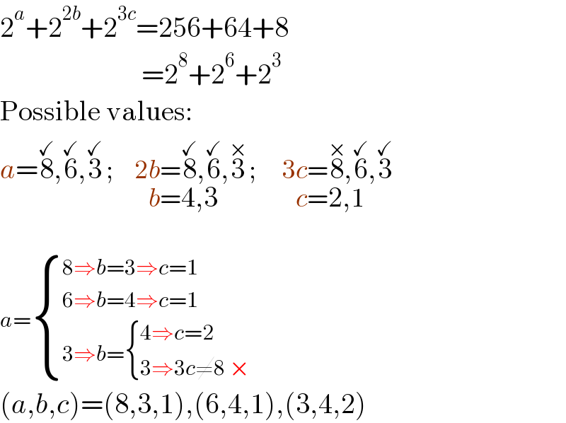 2^a +2^(2b) +2^(3c) =256+64+8                            =2^8 +2^6 +2^3   Possible values:  a=8^(✓) ,6^(✓) ,3^(✓)  ;     2b=8^(✓) ,6_(b=4,3) ^(✓) ,3^(×)  ;      3c=8^(×) ,6_(c=2,1) ^(✓) ,3^(✓)     a= { ((8⇒b=3⇒c=1)),((6⇒b=4⇒c=1)),((3⇒b= { ((4⇒c=2)),((3⇒3c≠8 ×)) :})) :}   (a,b,c)=(8,3,1),(6,4,1),(3,4,2)  