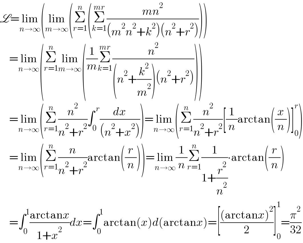 L=lim_(n→∞) (lim_(m→∞) (Σ_(r=1) ^n (Σ_(k=1) ^(mr) ((mn^2 )/((m^2 n^2 +k^2 )(n^2 +r^2 )))))      =lim_(n→∞) (Σ_(r=1) ^n lim_(m→∞) ((1/m)Σ_(k=1) ^(mr) (n^2 /((n^2 +(k^2 /m^2 ))(n^2 +r^2 )))))      =lim_(n→∞) (Σ_(r=1) ^n (n^2 /(n^2 +r^2 ))∫_0 ^( r) (dx/((n^2 +x^2 ))))=lim_(n→∞) (Σ_(r=1) ^n (n^2 /(n^2 +r^2 ))[(1/n)arctan((x/n))]_0 ^r )      =lim_(n→∞) (Σ_(r=1) ^n (n/(n^2 +r^2 ))arctan((r/n)))=lim_(n→∞) (1/n)Σ_(r=1) ^n (1/(1+(r^2 /n^2 )))∙arctan((r/n))      =∫_0 ^1 ((arctanx)/(1+x^2 ))dx=∫_0 ^1 arctan(x)d(arctanx)=[(((arctanx)^2 )/2)]_0 ^1 =(π^2 /(32))  