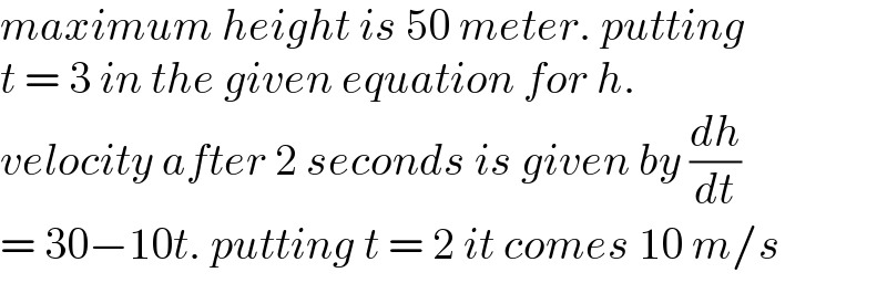 maximum height is 50 meter. putting  t = 3 in the given equation for h.  velocity after 2 seconds is given by (dh/dt)   = 30−10t. putting t = 2 it comes 10 m/s  