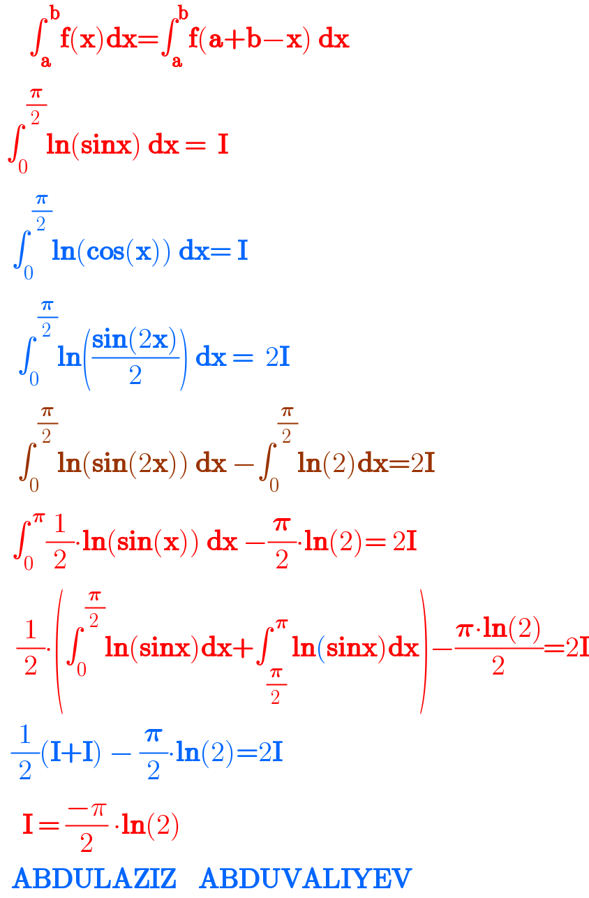      ∫_a ^( b) f(x)dx=∫_a ^b f(a+b−x) dx   ∫_0 ^( (𝛑/2)) ln(sinx) dx =  I    ∫_0 ^( (𝛑/2)) ln(cos(x)) dx= I     ∫_0 ^( (𝛑/2)) ln(((sin(2x))/2)) dx =  2I     ∫_0 ^( (𝛑/2)) ln(sin(2x)) dx −∫_0 ^( (𝛑/2)) ln(2)dx=2I    ∫_0 ^( 𝛑) (1/2)∙ln(sin(x)) dx −(𝛑/2)∙ln(2)= 2I     (1/2)∙(∫_0 ^( (𝛑/2)) ln(sinx)dx+∫_(𝛑/2) ^( 𝛑) ln(sinx)dx)−((𝛑∙ln(2))/2)=2I    (1/2)(I+I) − (𝛑/2)∙ln(2)=2I      I = ((−π)/2) ∙ln(2)    ABDULAZIZ    ABDUVALIYEV  