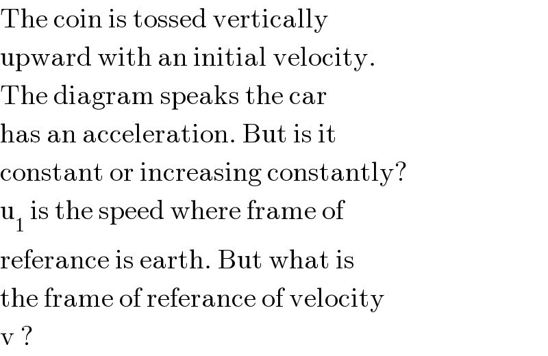 The coin is tossed vertically   upward with an initial velocity.  The diagram speaks the car  has an acceleration. But is it   constant or increasing constantly?  u_1  is the speed where frame of  referance is earth. But what is  the frame of referance of velocity  v ?  