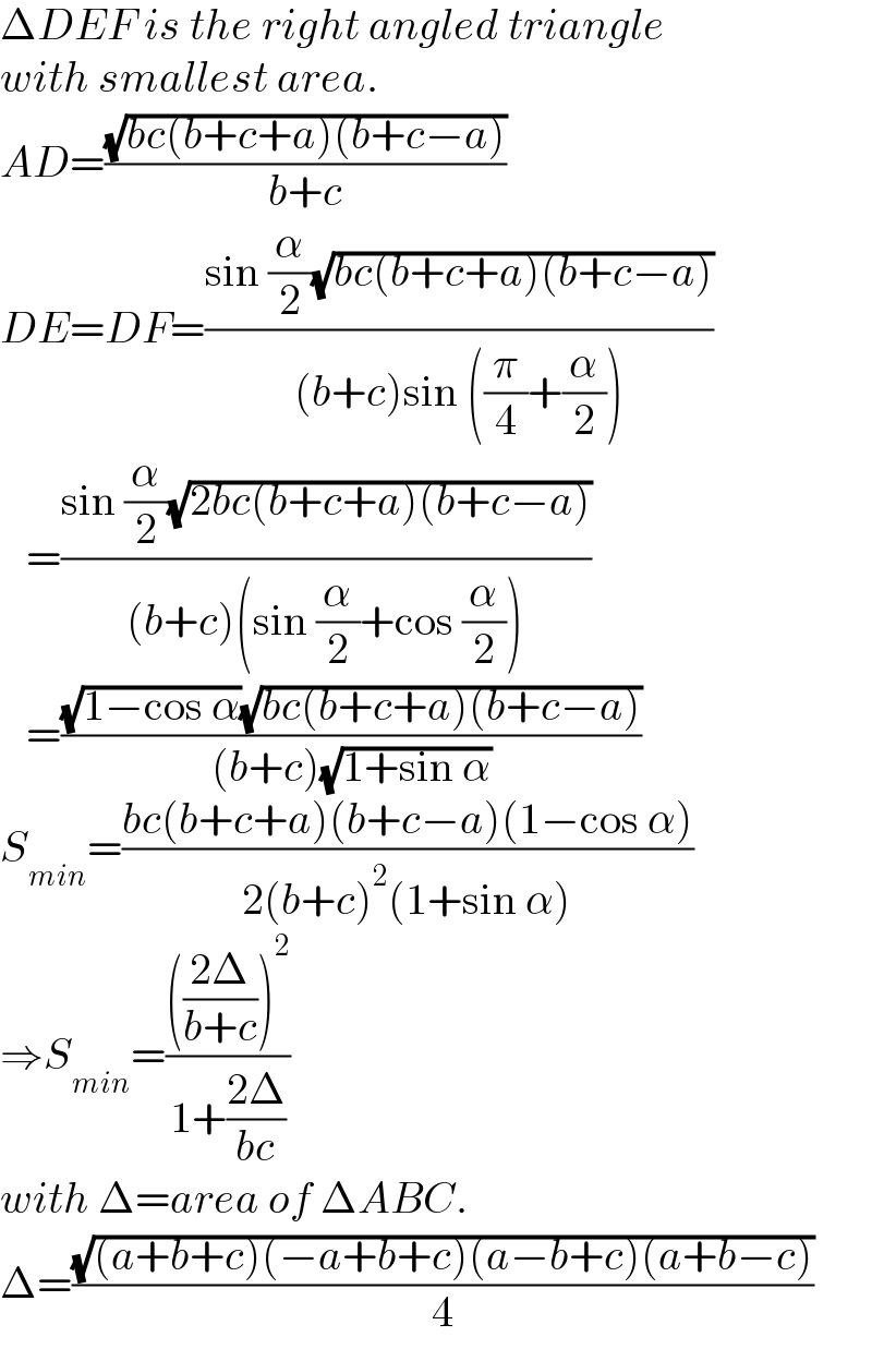 ΔDEF is the right angled triangle  with smallest area.  AD=((√(bc(b+c+a)(b+c−a)))/(b+c))  DE=DF=((sin (α/2)(√(bc(b+c+a)(b+c−a))))/((b+c)sin ((π/4)+(α/2))))     =((sin (α/2)(√(2bc(b+c+a)(b+c−a))))/((b+c)(sin (α/2)+cos (α/2))))     =(((√(1−cos α))(√(bc(b+c+a)(b+c−a))))/((b+c)(√(1+sin α))))  S_(min) =((bc(b+c+a)(b+c−a)(1−cos α))/(2(b+c)^2 (1+sin α)))  ⇒S_(min) =(((((2Δ)/(b+c)))^2 )/(1+((2Δ)/(bc))))  with Δ=area of ΔABC.  Δ=((√((a+b+c)(−a+b+c)(a−b+c)(a+b−c)))/4)  