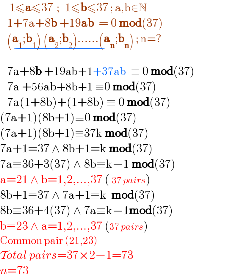     1≤a≤37  ;   1≤b≤37 ; a,b∈N     1+7a+8b +19ab  = 0 mod(37)      (a_1 ;b_1 ) (a_2 ;b_2 )......(a_n ;b_n ) ; n=?_(−^ )      7a+8b +19ab+1+37ab  ≡ 0 mod(37)      7a +56ab+8b+1 ≡0 mod(37)      7a(1+8b)+(1+8b) ≡ 0 mod(37)  (7a+1)(8b+1)≡0 mod(37)  (7a+1)(8b+1)≡37k mod(37)  7a+1=37 ∧ 8b+1=k mod(37)  7a≡36+3(37) ∧ 8b≡k−1 mod(37)  a=21 ∧ b=1,2,...,37 ( 37 pairs)  8b+1≡37 ∧ 7a+1≡k  mod(37)  8b≡36+4(37) ∧ 7a≡k−1mod(37)  b≡23 ∧ a=1,2,...,37 (37 pairs)  Common pair (21,23)  Total pairs=37×2−1=73  n=73  