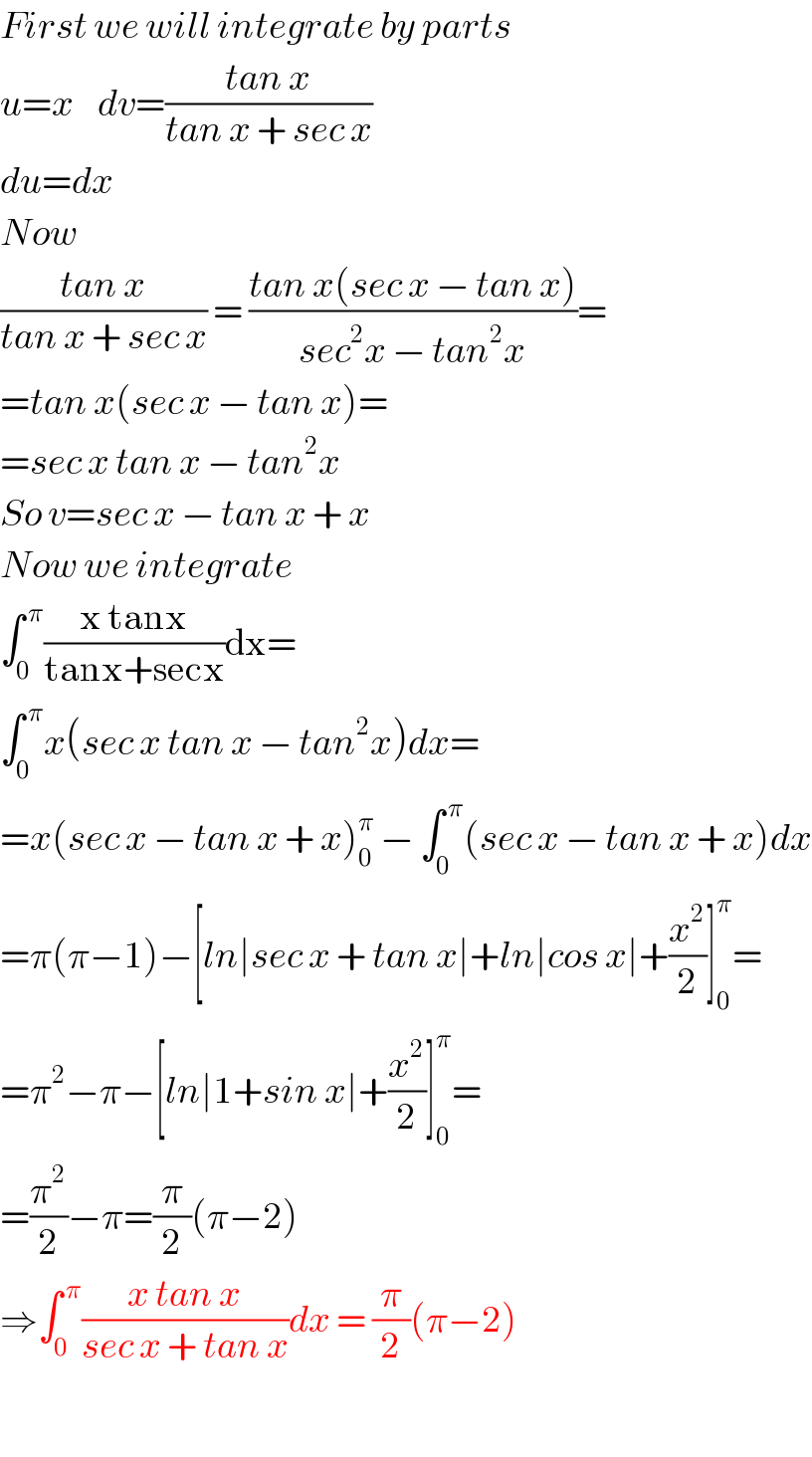 First we will integrate by parts  u=x    dv=((tan x)/(tan x + sec x))  du=dx  Now  ((tan x)/(tan x + sec x)) = ((tan x(sec x − tan x))/(sec^2 x − tan^2 x))=  =tan x(sec x − tan x)=  =sec x tan x − tan^2 x  So v=sec x − tan x + x  Now we integrate   ∫_0 ^( π) ((x tanx)/(tanx+secx))dx=  ∫_0 ^( π) x(sec x tan x − tan^2 x)dx=  =x(sec x − tan x + x)_0 ^π  − ∫_0 ^( π) (sec x − tan x + x)dx  =π(π−1)−[ln∣sec x + tan x∣+ln∣cos x∣+(x^2 /2)]_0 ^π =  =π^2 −π−[ln∣1+sin x∣+(x^2 /2)]_0 ^π =  =(π^2 /2)−π=(π/2)(π−2)  ⇒∫_0 ^( π) ((x tan x)/(sec x + tan x))dx = (π/2)(π−2)    