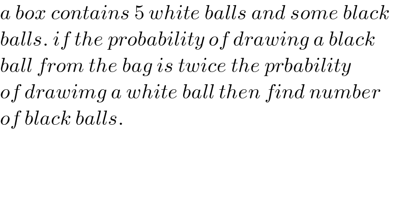 a box contains 5 white balls and some black  balls. if the probability of drawing a black  ball from the bag is twice the prbability  of drawimg a white ball then find number  of black balls.  