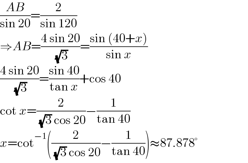 ((AB)/(sin 20))=(2/(sin 120))  ⇒AB=((4 sin 20)/( (√3)))=((sin (40+x))/(sin x))  ((4 sin 20)/( (√3)))=((sin 40)/(tan x))+cos 40  cot x=(2/( (√3) cos 20))−(1/(tan 40))  x=cot^(−1) ((2/( (√3) cos 20))−(1/(tan 40)))≈87.878°  