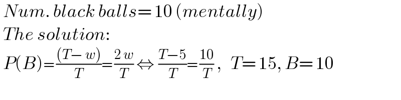  Num. black balls= 10 (mentally)   The solution:   P(B)= (((T− w))/T)= ((2 w)/T) ⇔  ((T−5)/T)= ((10)/T) ,   T= 15, B= 10  