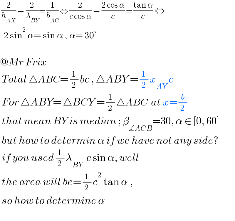  (2/h_(AX) ) − (2/λ_(BY) )= (1/b_(AC) ) ⇔ (2/(c cos α)) − ((2 cos α)/c) = ((tan α)/c) ⇔    2 sin^2  α= sin α , α= 30°    @Mr Frix   Total △ABC= (1/2) bc , △ABY = (1/2) x_(AY)  c   For △ABY= △BCY = (1/2) △ABC  at x= (b/2)   that mean BY is median ; β_(∡ACB) =30, α ∈ [0, 60]   but how to determin α if we have not any side?   if you used (1/2) λ_(BY)   c sin α, well   the area will be= (1/2) c^2  tan α ,   so how to determine α     