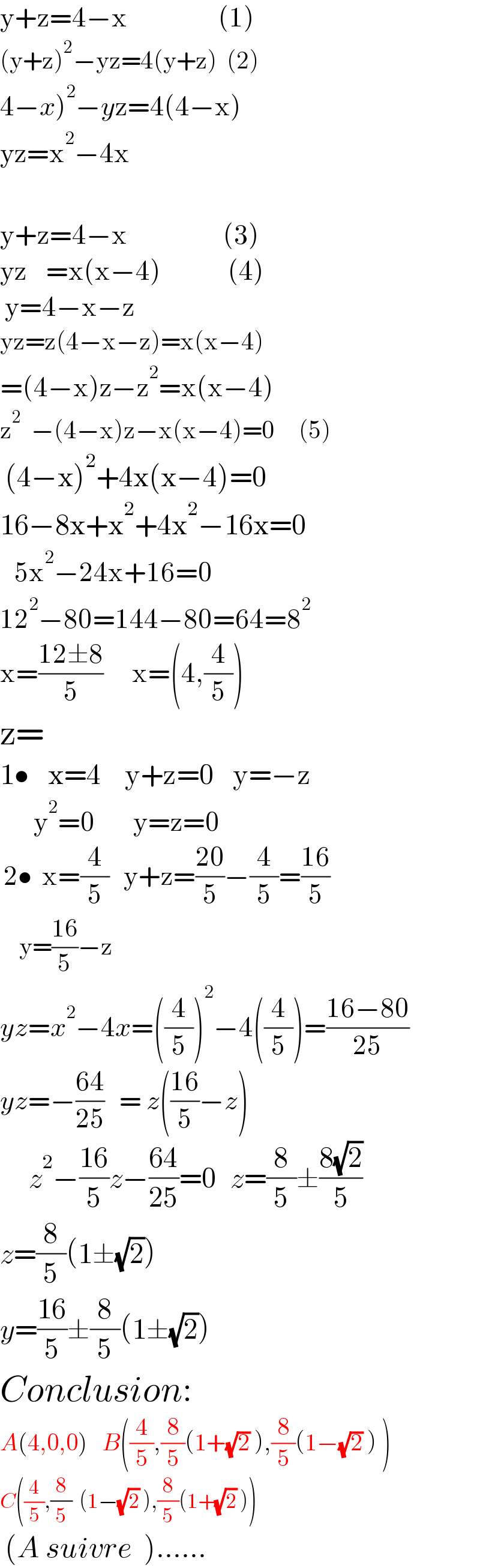 y+z=4−x                   (1)  (y+z)^2 −yz=4(y+z)  (2)  4−x)^2 −yz=4(4−x)  yz=x^2 −4x    y+z=4−x                    (3)  yz    =x(x−4)              (4)   y=4−x−z  yz=z(4−x−z)=x(x−4)  =(4−x)z−z^2 =x(x−4)  z^2   −(4−x)z−x(x−4)=0     (5)             (4−x)^2 +4x(x−4)=0  16−8x+x^2 +4x^2 −16x=0     5x^2 −24x+16=0  12^2 −80=144−80=64=8^2   x=((12±8)/5)      x=(4,(4/5))  z=  1•    x=4     y+z=0    y=−z            y^2 =0        y=z=0   2•  x=(4/5)   y+z=((20)/5)−(4/5)=((16)/5)      y=((16)/5)−z      yz=x^2 −4x=((4/5))^2 −4((4/5))=((16−80)/(25))  yz=−((64)/(25))   = z(((16)/5)−z)        z^2 −((16)/5)z−((64)/(25))=0   z=(8/5)±((8(√2))/5)  z=(8/5)(1±(√2))  y=((16)/5)±(8/5)(1±(√2))  Conclusion:  A(4,0,0)   B((4/5),(8/5)(1+(√2) ),(8/5)(1−(√2) ) )  C((4/5),(8/5)  (1−(√2) ),(8/5)(1+(√2) ))   (A suivre  )......  