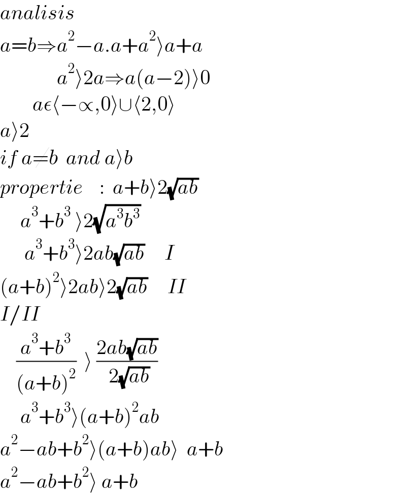 analisis  a=b⇒a^2 −a.a+a^2 ⟩a+a                a^2 ⟩2a⇒a(a−2)⟩0          aε⟨−∝,0⟩∪⟨2,0⟩  a⟩2  if a≠b  and a⟩b  propertie    :  a+b⟩2(√(ab))             a^3 +b^3  ⟩2(√(a^3 b^3 ))        a^3 +b^3 ⟩2ab(√(ab))     I  (a+b)^2 ⟩2ab⟩2(√(ab))     II  I/II      ((a^3 +b^3 )/((a+b)^2 ))  ⟩ ((2ab(√(ab)))/( 2(√(ab))))       a^3 +b^3 ⟩(a+b)^2 ab  a^2 −ab+b^2 ⟩(a+b)ab⟩  a+b  a^2 −ab+b^2 ⟩ a+b  