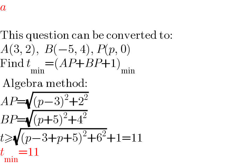 a     This question can be converted to:  A(3, 2),  B(−5, 4), P(p, 0)  Find t_(min) =(AP+BP+1)_(min)    Algebra method:  AP=(√((p−3)^2 +2^2 ))  BP=(√((p+5)^2 +4^2 ))  t≥(√((p−3+p+5)^2 +6^2 ))+1=11  t_(min) =11  