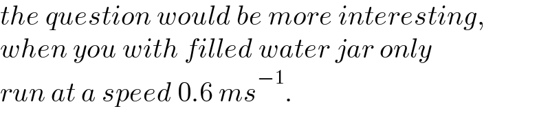 the question would be more interesting,  when you with filled water jar only   run at a speed 0.6 ms^(−1) .  
