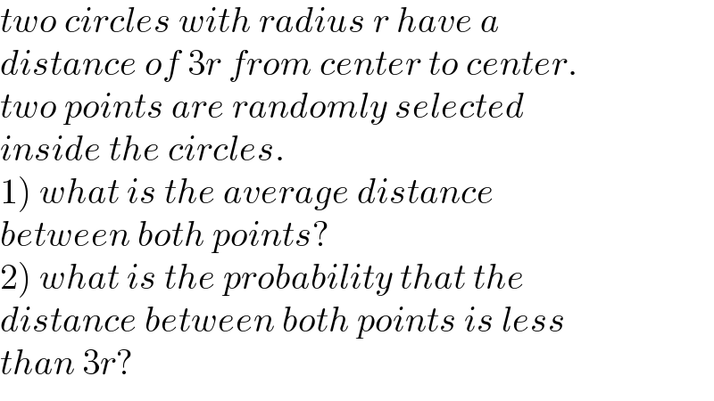 two circles with radius r have a  distance of 3r from center to center.  two points are randomly selected   inside the circles.  1) what is the average distance   between both points?  2) what is the probability that the  distance between both points is less  than 3r?  
