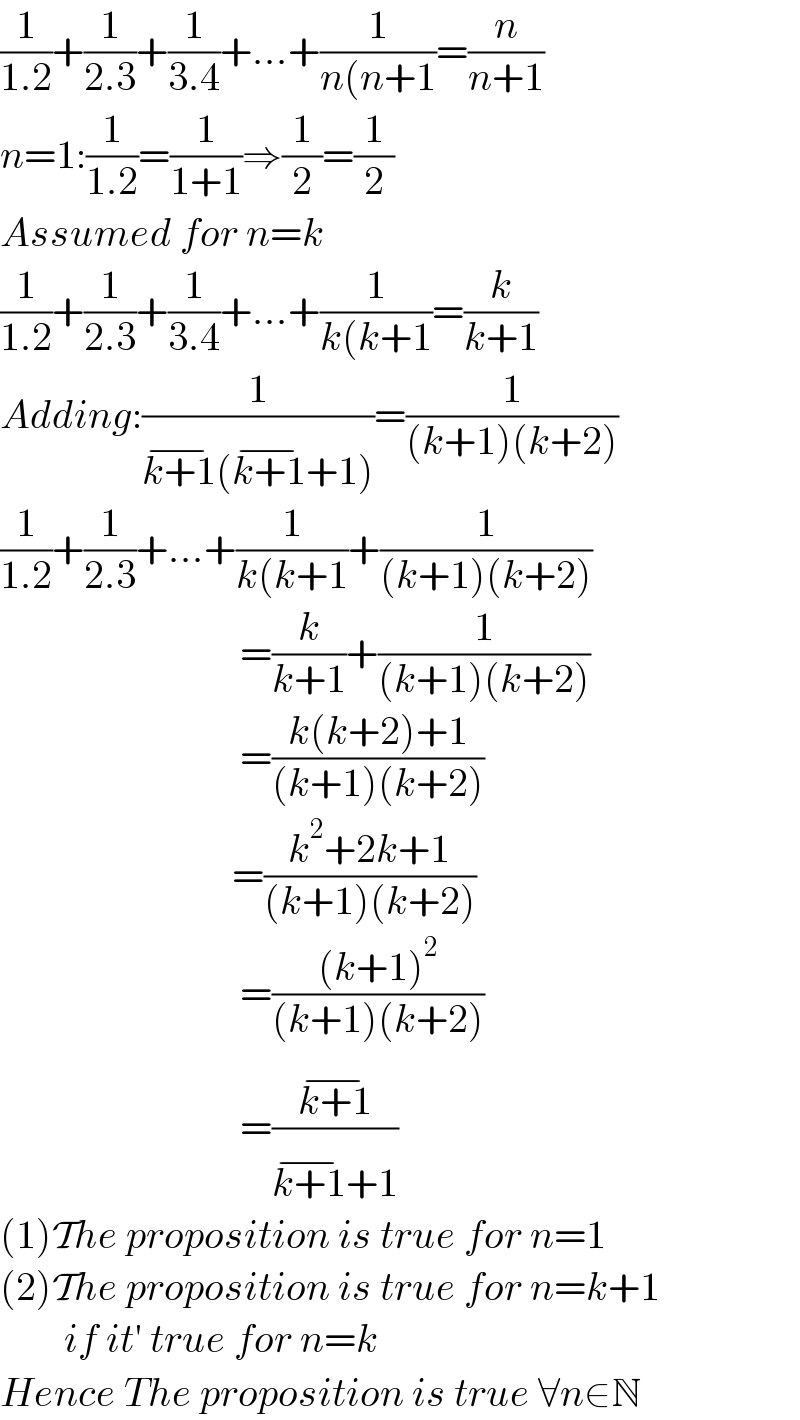 (1/(1.2))+(1/(2.3))+(1/(3.4))+...+(1/(n(n+1))=(n/(n+1))  n=1:(1/(1.2))=(1/(1+1))⇒(1/2)=(1/2)  Assumed for n=k  (1/(1.2))+(1/(2.3))+(1/(3.4))+...+(1/(k(k+1))=(k/(k+1))  Adding:(1/(k+1^(−) (k+1^(−) +1)))=(1/((k+1)(k+2)))  (1/(1.2))+(1/(2.3))+...+(1/(k(k+1))+(1/((k+1)(k+2)))                                =(k/(k+1))+(1/((k+1)(k+2)))                                =((k(k+2)+1)/((k+1)(k+2)))                               =((k^2 +2k+1)/((k+1)(k+2)))                                =(((k+1)^2 )/((k+1)(k+2)))                                =((k+1^(−) )/(k+1^(−) +1))  (1)The proposition is true for n=1  (2)The proposition is true for n=k+1          if it′ true for n=k  Hence The proposition is true ∀n∈N  